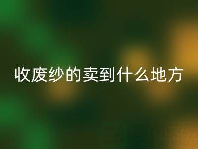 收废纱的卖到什么地方去了？揭秘废纱星空体育(中国)官方网站STAR SPORTS产业链