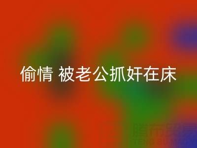 北京星空体育(中国)官方网站STAR SPORTS布料公司女老板偷情 被老公抓奸在床